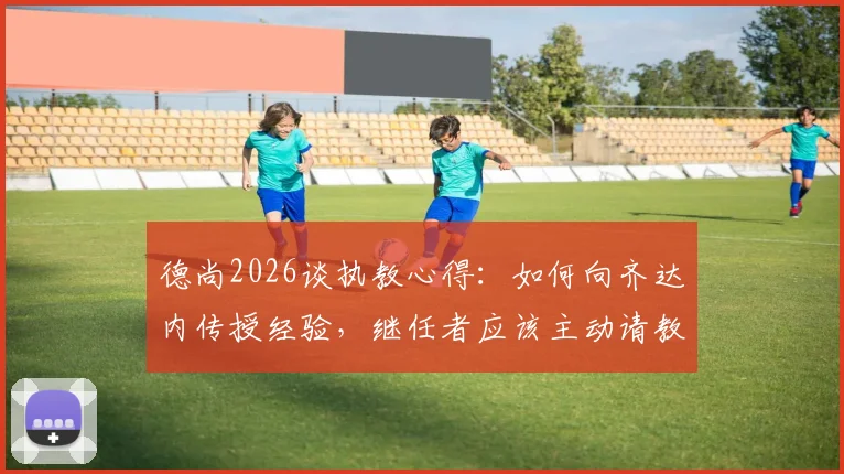 德尚2026谈执教心得：如何向齐达内传授经验，继任者应该主动请教而非我主动出击，分享教练团队搭建法则与临场决策策略