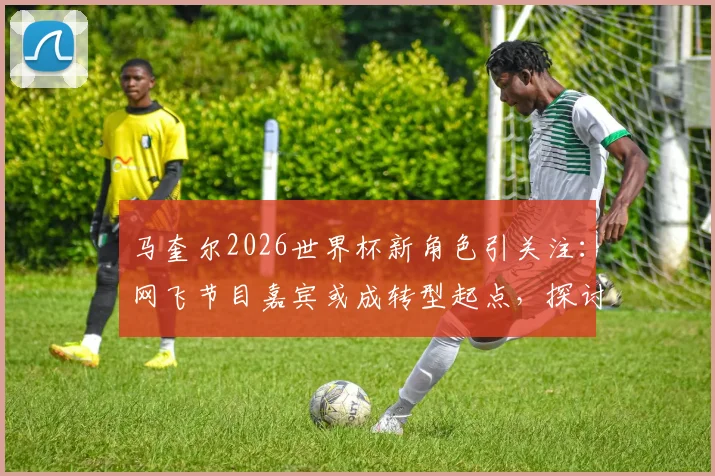 马奎尔2026世界杯新角色引关注：网飞节目嘉宾或成转型起点，探讨球员生涯规划