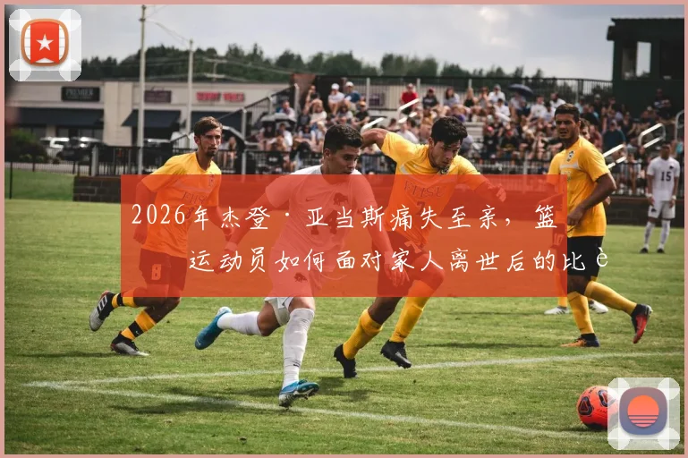 2026年杰登·亚当斯痛失至亲,篮球运动员如何面对家人离世后的比赛与生活?