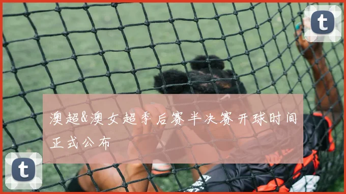 澳超&澳女超季后赛半决赛开球时间正式公布