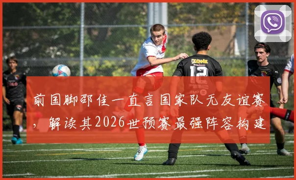 前国脚邵佳一直言国家队无友谊赛，解读其2026世预赛最强阵容构建理念与执教思路