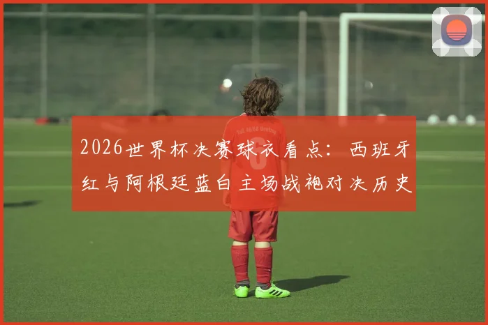 2026世界杯决赛球衣看点：西班牙红与阿根廷蓝白主场战袍对决历史与寓意解析
