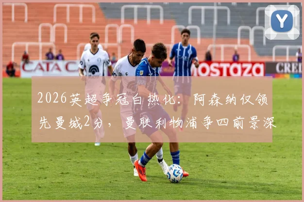 2026英超争冠白热化：阿森纳仅领先曼城2分，曼联利物浦争四前景深度解析与赛程对比