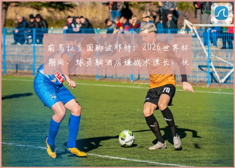 前乌拉圭国脚波耶特：2026世界杯期间，球员躺酒店嫌战术课长，状态成疑