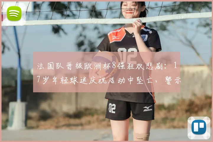 法国队晋级欧洲杯8强狂欢悲剧:17岁年轻球迷庆祝活动中坠亡,警示大型赛事安全管控