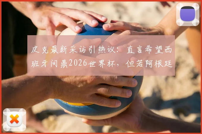 皮克最新采访引热议：直言希望西班牙问鼎2026世界杯，但若阿根廷夺冠也为好友梅西感到高兴